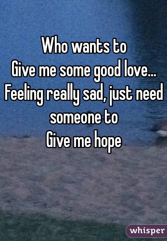 Who wants to
Give me some good love... Feeling really sad, just need someone to
Give me hope 
