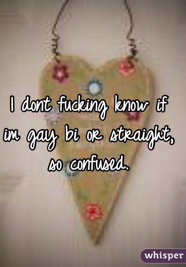 I dont fucking know if im gay bi or straight, so confused. 
