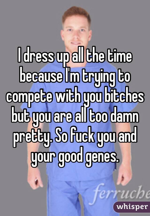 I dress up all the time because I'm trying to compete with you bitches but you are all too damn pretty. So fuck you and your good genes. 