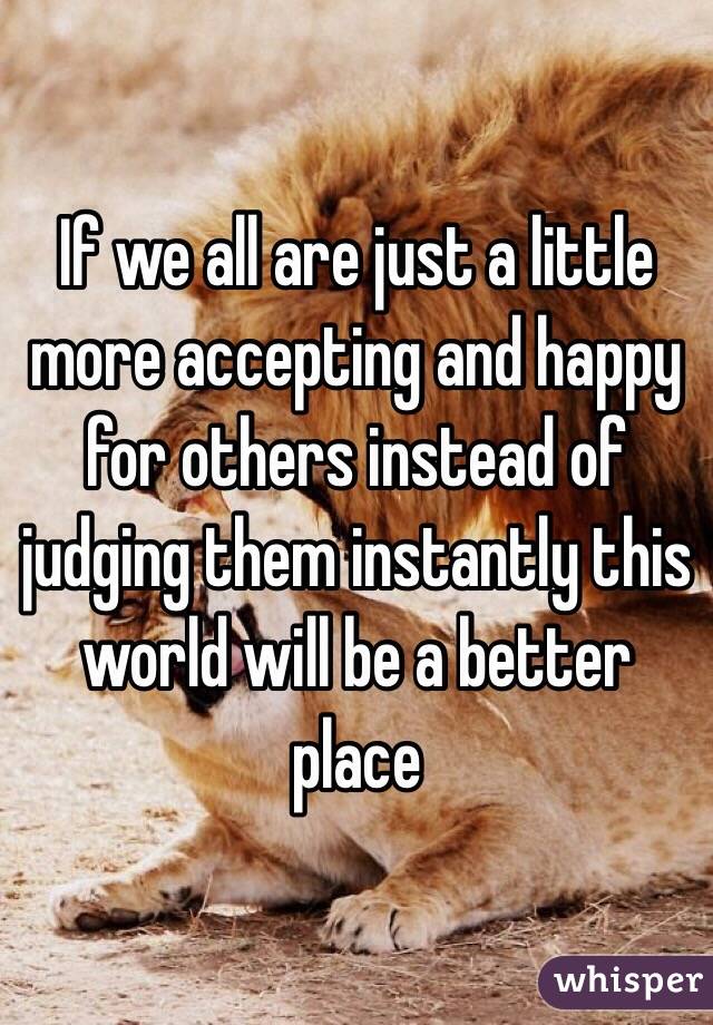 If we all are just a little more accepting and happy for others instead of judging them instantly this world will be a better 
place 