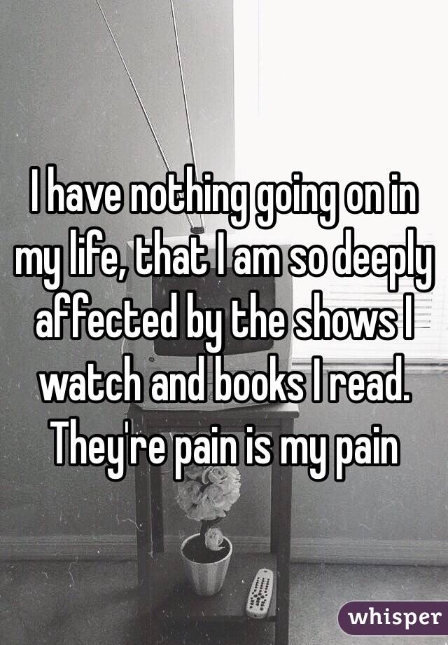 I have nothing going on in my life, that I am so deeply affected by the shows I watch and books I read. They're pain is my pain 
