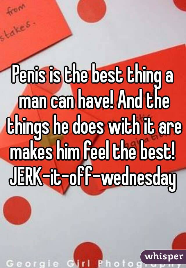 Penis is the best thing a man can have! And the things he does with it are makes him feel the best! 
JERK-it-off-wednesday