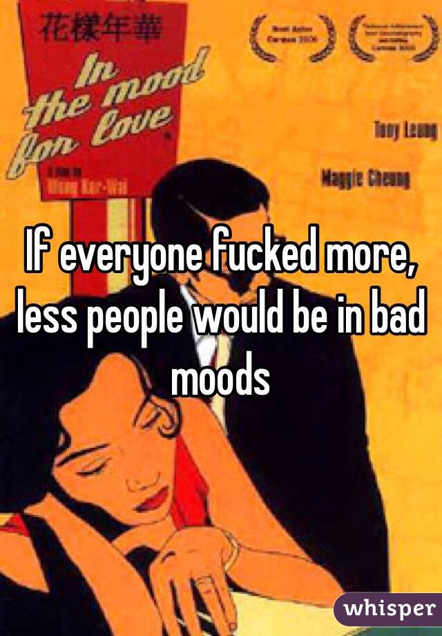 If everyone fucked more, less people would be in bad moods