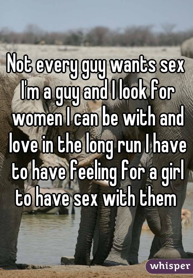 Not every guy wants sex I'm a guy and I look for women I can be with and love in the long run I have to have feeling for a girl to have sex with them 