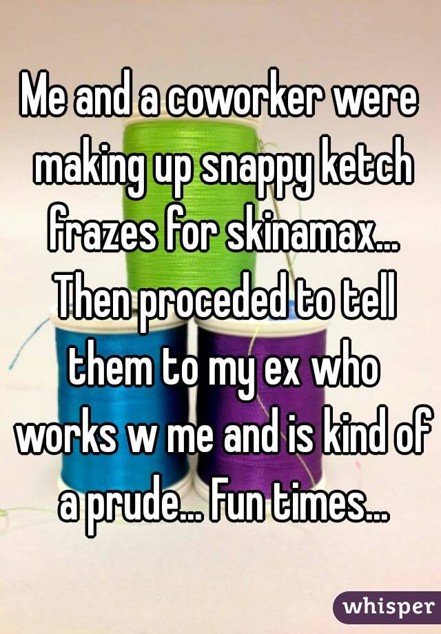 Me and a coworker were making up snappy ketch frazes for skinamax... Then proceded to tell them to my ex who works w me and is kind of a prude... Fun times...
