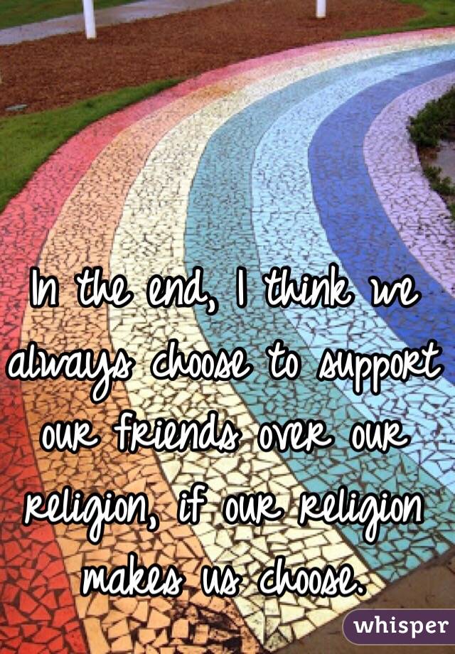 In the end, I think we always choose to support our friends over our religion, if our religion makes us choose.