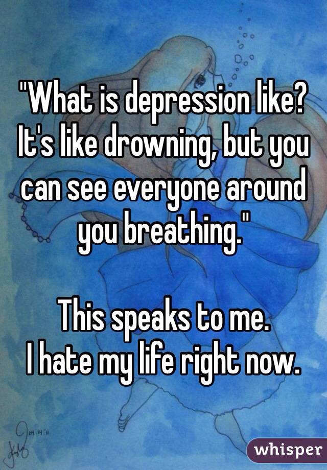 "What is depression like? It's like drowning, but you can see everyone around you breathing." 

This speaks to me. 
I hate my life right now. 