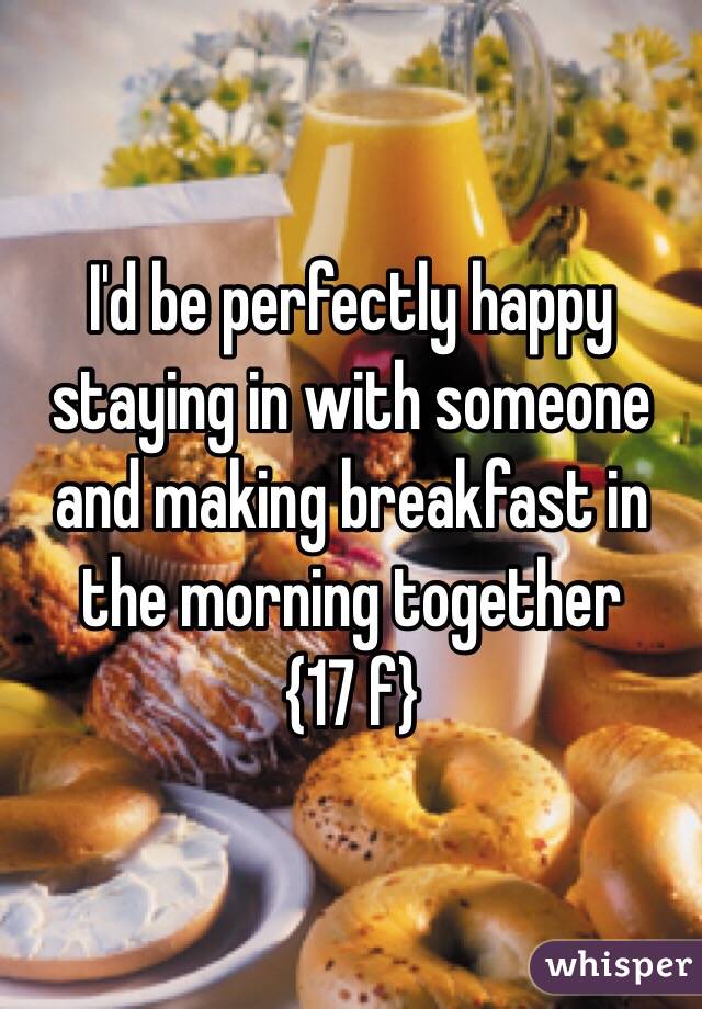 I'd be perfectly happy staying in with someone and making breakfast in the morning together
 {17 f}