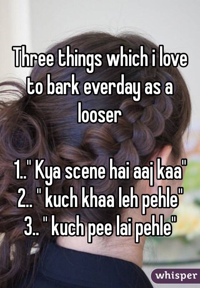 Three things which i love to bark everday as a looser

1.." Kya scene hai aaj kaa"
2.. " kuch khaa leh pehle"
3.. " kuch pee lai pehle"
