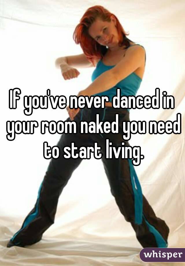 If you've never danced in your room naked you need to start living.