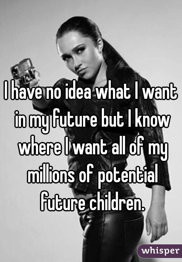 I have no idea what I want in my future but I know where I want all of my millions of potential future children.