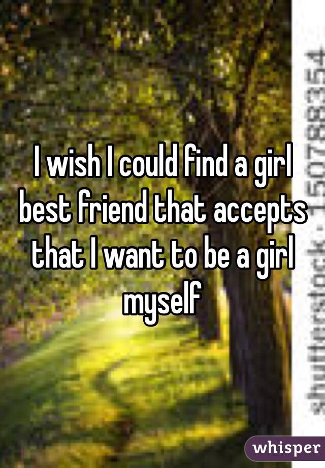 I wish I could find a girl best friend that accepts that I want to be a girl myself