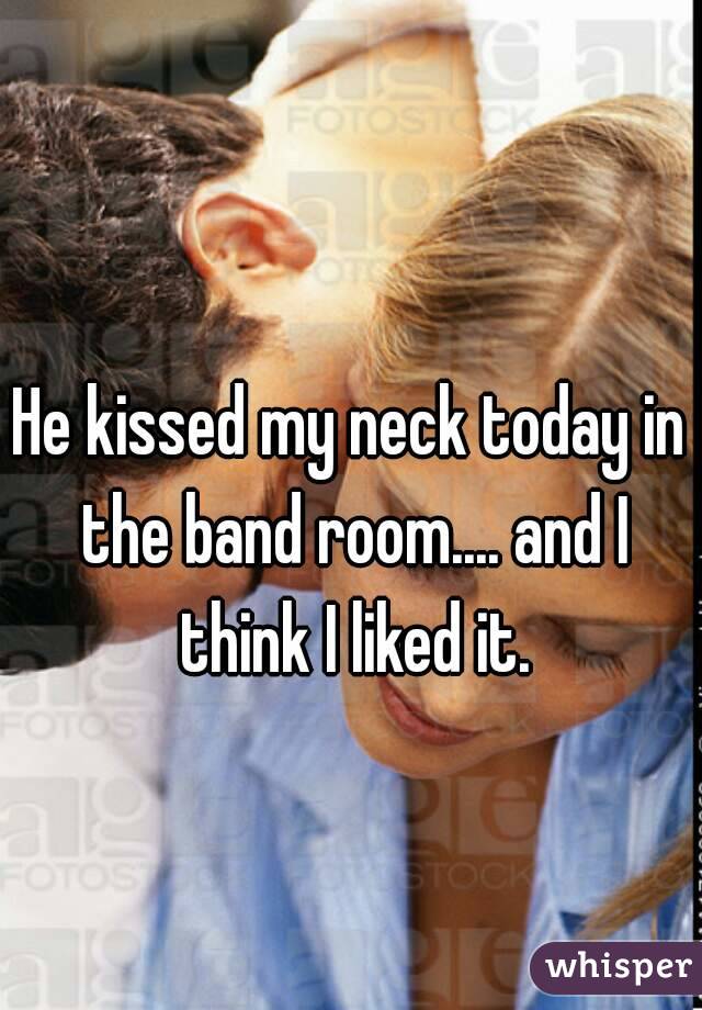 He kissed my neck today in the band room.... and I think I liked it.