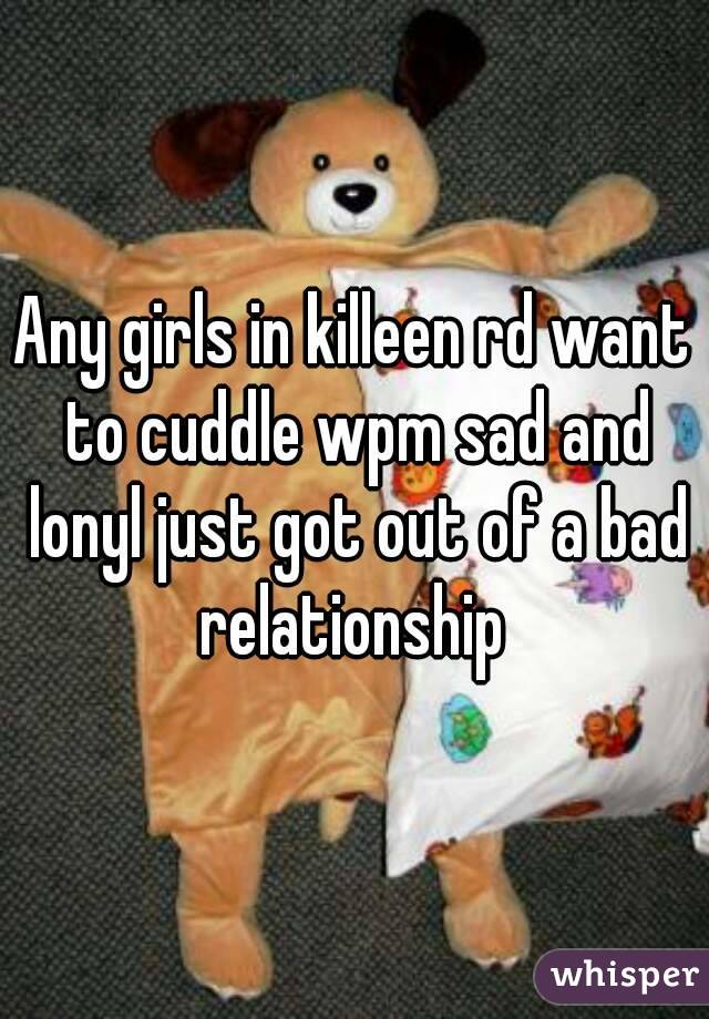 Any girls in killeen rd want to cuddle wpm sad and lonyl just got out of a bad relationship 