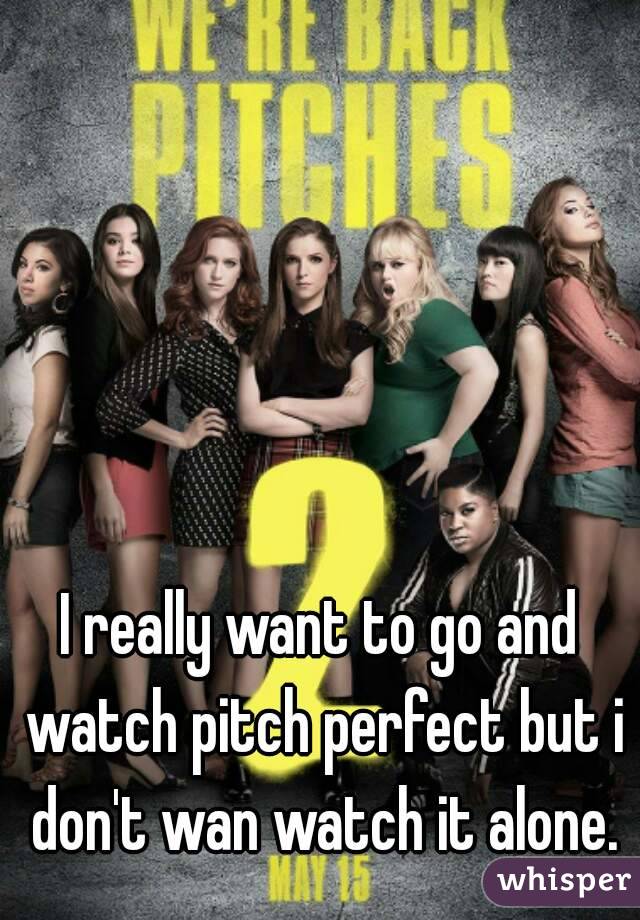 I really want to go and watch pitch perfect but i don't wan watch it alone.