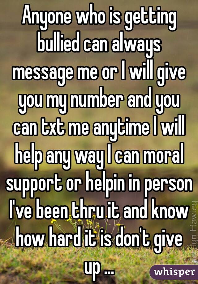 Anyone who is getting bullied can always message me or I will give you my number and you can txt me anytime I will help any way I can moral support or helpin in person I've been thru it and know how hard it is don't give up ...