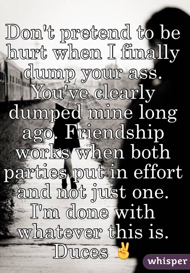 Don't pretend to be hurt when I finally dump your ass. You've clearly dumped mine long ago. Friendship works when both parties put in effort and not just one. I'm done with whatever this is. Duces ✌️
