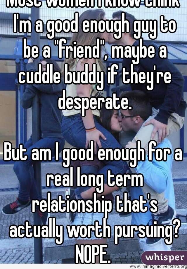 Most women I know think I'm a good enough guy to be a "friend", maybe a cuddle buddy if they're desperate.

But am I good enough for a real long term relationship that's actually worth pursuing?
NOPE.