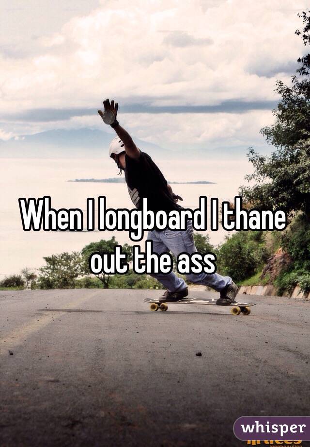 When I longboard I thane out the ass 