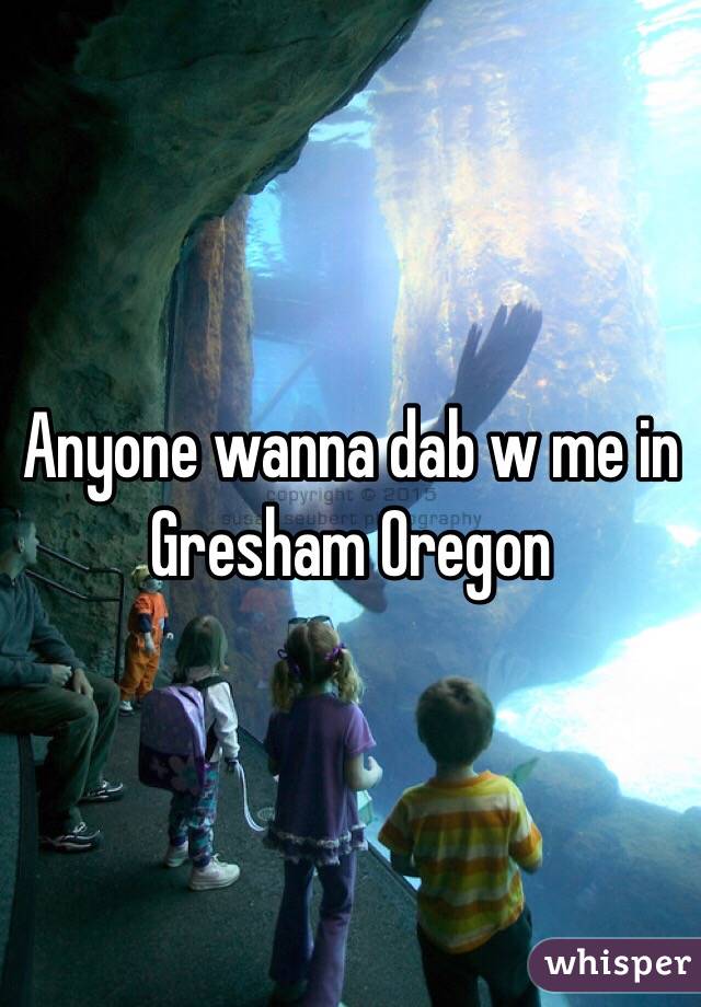 Anyone wanna dab w me in Gresham Oregon 