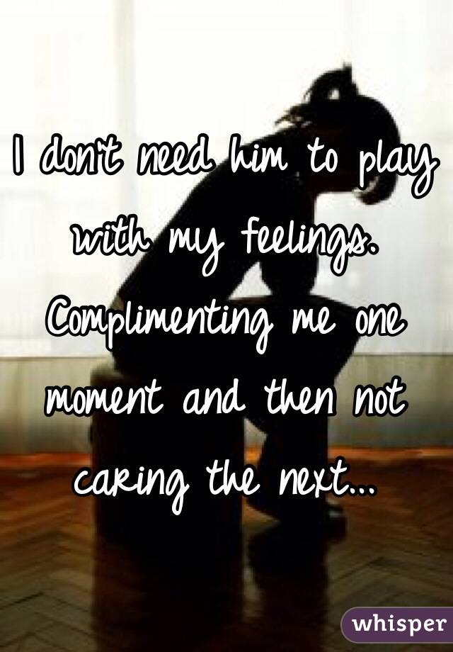 I don't need him to play with my feelings. Complimenting me one moment and then not caring the next...
