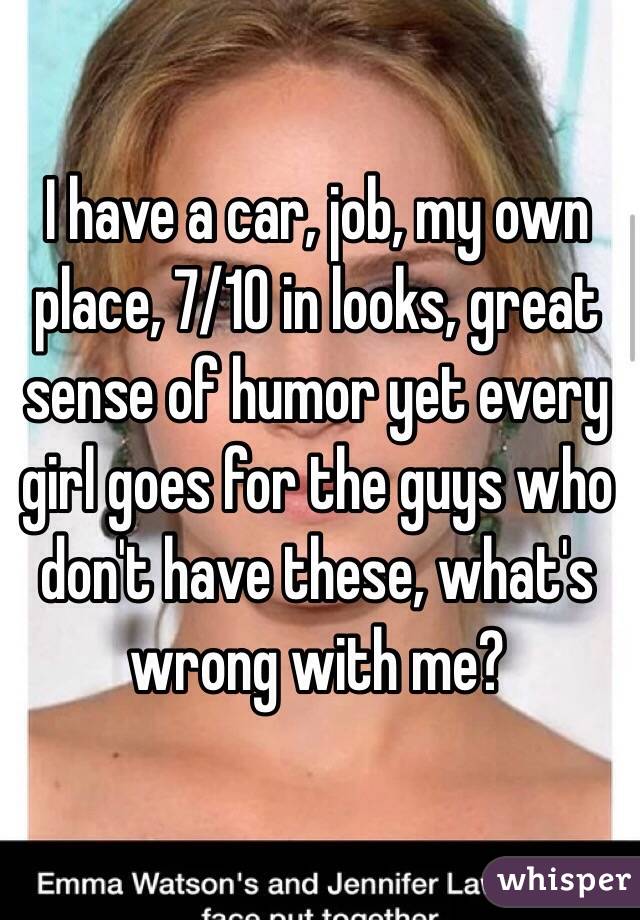I have a car, job, my own place, 7/10 in looks, great sense of humor yet every girl goes for the guys who don't have these, what's wrong with me?