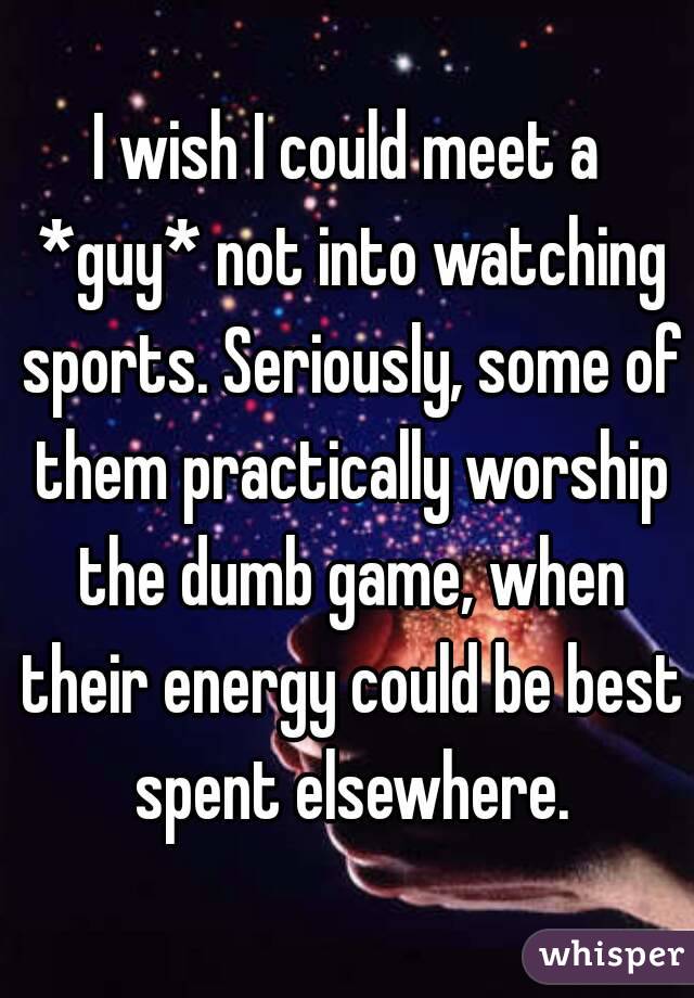 I wish I could meet a *guy* not into watching sports. Seriously, some of them practically worship the dumb game, when their energy could be best spent elsewhere.