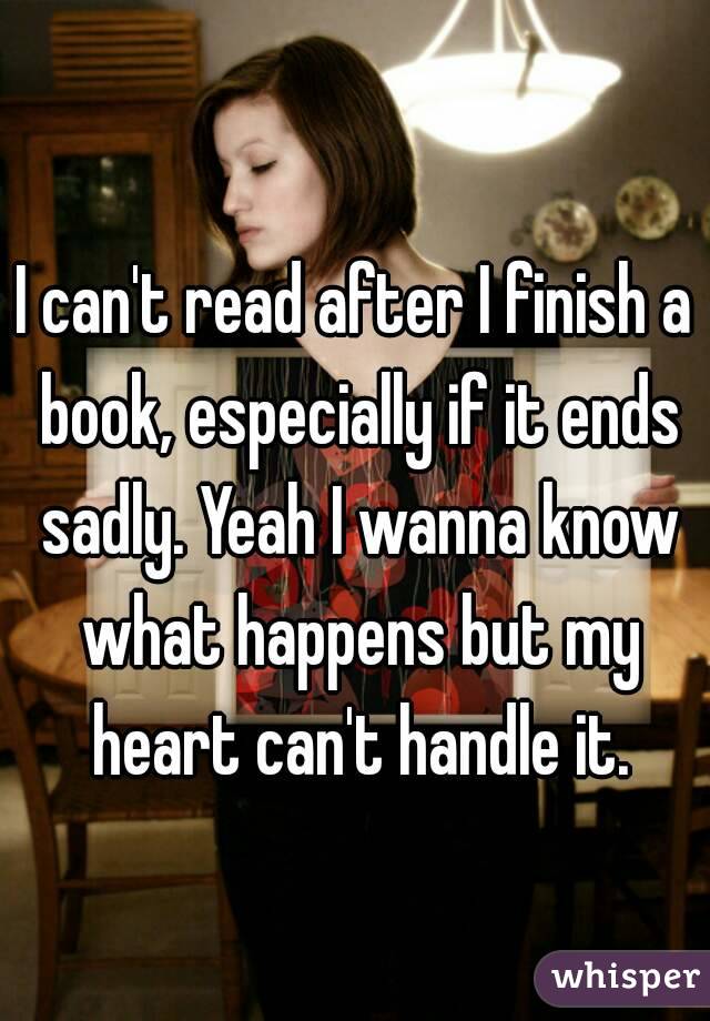 I can't read after I finish a book, especially if it ends sadly. Yeah I wanna know what happens but my heart can't handle it.