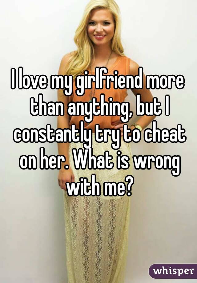 I love my girlfriend more than anything, but I constantly try to cheat on her. What is wrong with me?