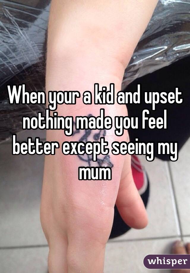 When your a kid and upset nothing made you feel better except seeing my mum  