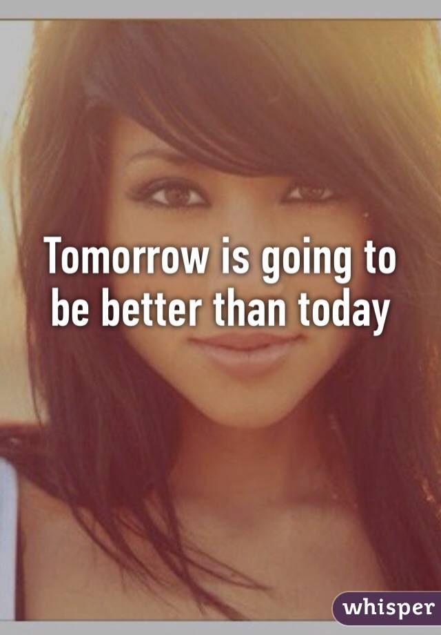 Tomorrow is going to 
be better than today