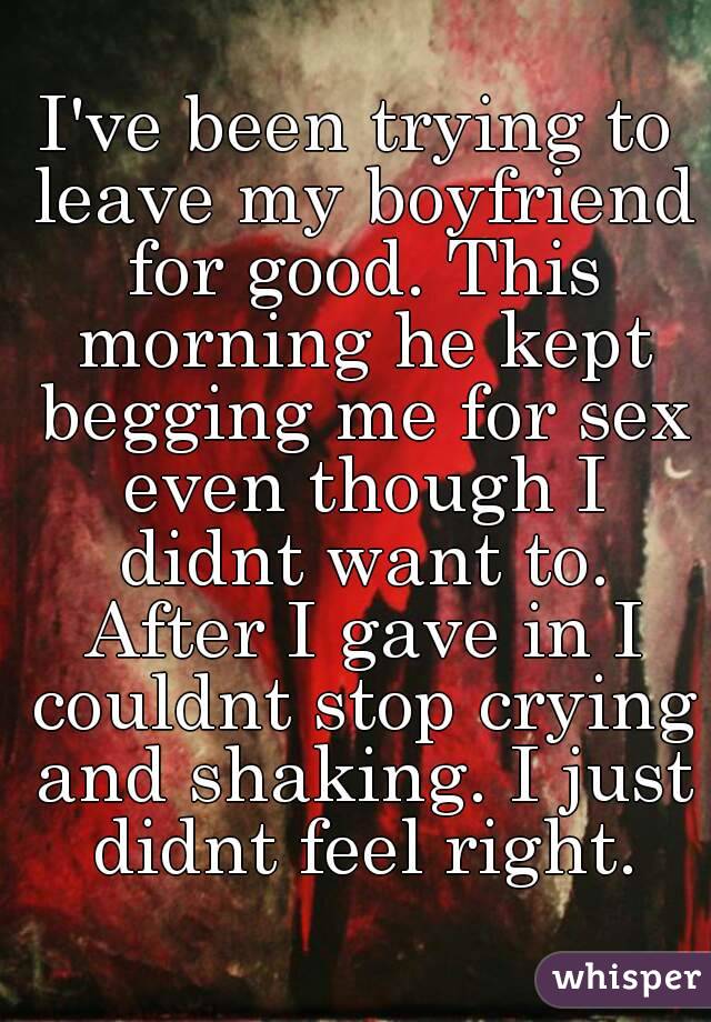 I've been trying to leave my boyfriend for good. This morning he kept begging me for sex even though I didnt want to. After I gave in I couldnt stop crying and shaking. I just didnt feel right.