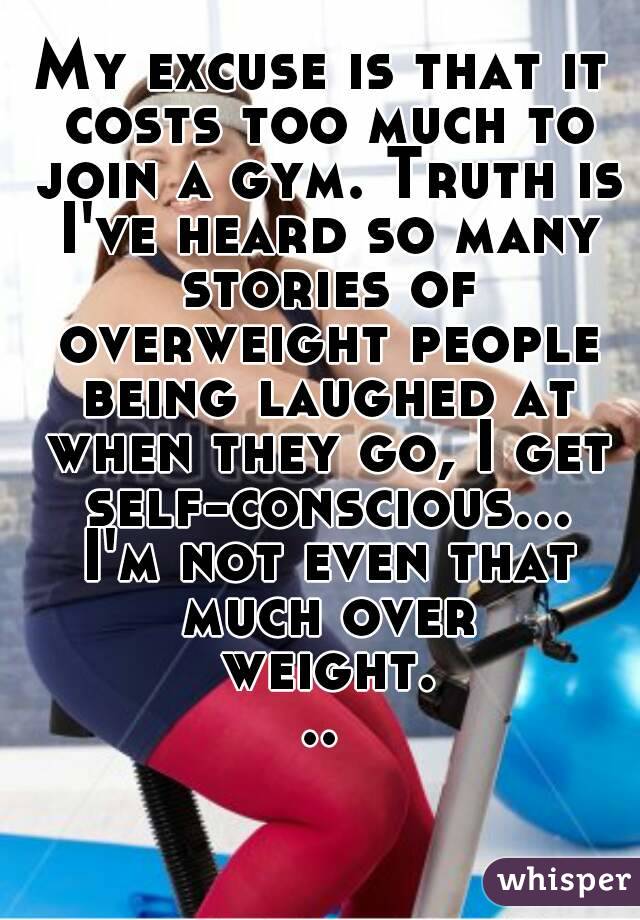 My excuse is that it costs too much to join a gym. Truth is I've heard so many stories of overweight people being laughed at when they go, I get self-conscious... I'm not even that much over weight...