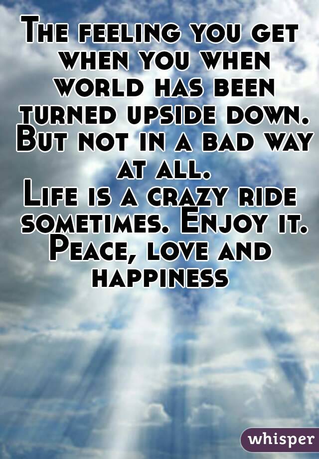 The feeling you get when you when world has been turned upside down. But not in a bad way at all.
Life is a crazy ride sometimes. Enjoy it.
Peace, love and happiness 