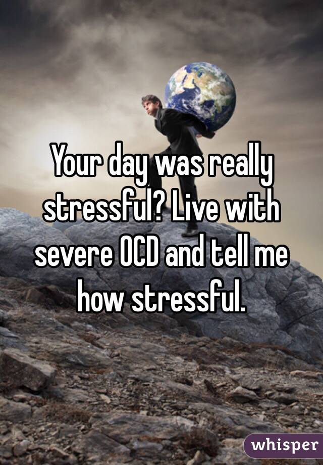 Your day was really stressful? Live with severe OCD and tell me how stressful.