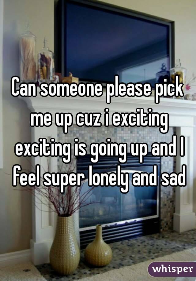 Can someone please pick me up cuz i exciting exciting is going up and I feel super lonely and sad