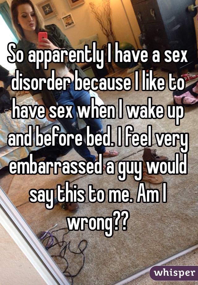 So apparently I have a sex disorder because I like to have sex when I wake up and before bed. I feel very embarrassed a guy would say this to me. Am I wrong??