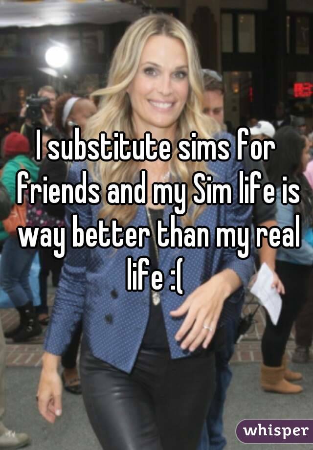 I substitute sims for friends and my Sim life is way better than my real life :( 
