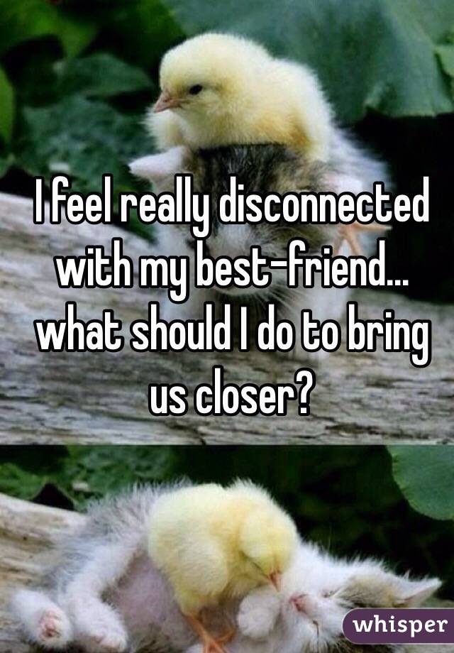 I feel really disconnected with my best-friend... what should I do to bring us closer?