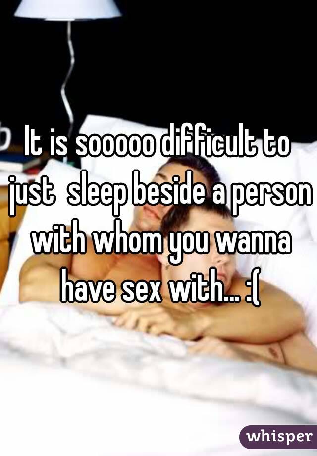 It is sooooo difficult to just  sleep beside a person with whom you wanna have sex with... :(