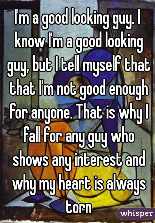 I'm a good looking guy. I know I'm a good looking guy, but I tell myself that that I'm not good enough for anyone. That is why I fall for any guy who shows any interest and why my heart is always torn