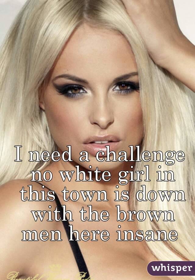 I need a challenge no white girl in this town is down with the brown men here insane 