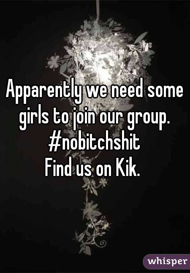 Apparently we need some girls to join our group. 
#nobitchshit
Find us on Kik. 