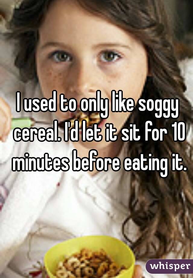 I used to only like soggy cereal. I'd let it sit for 10 minutes before eating it.