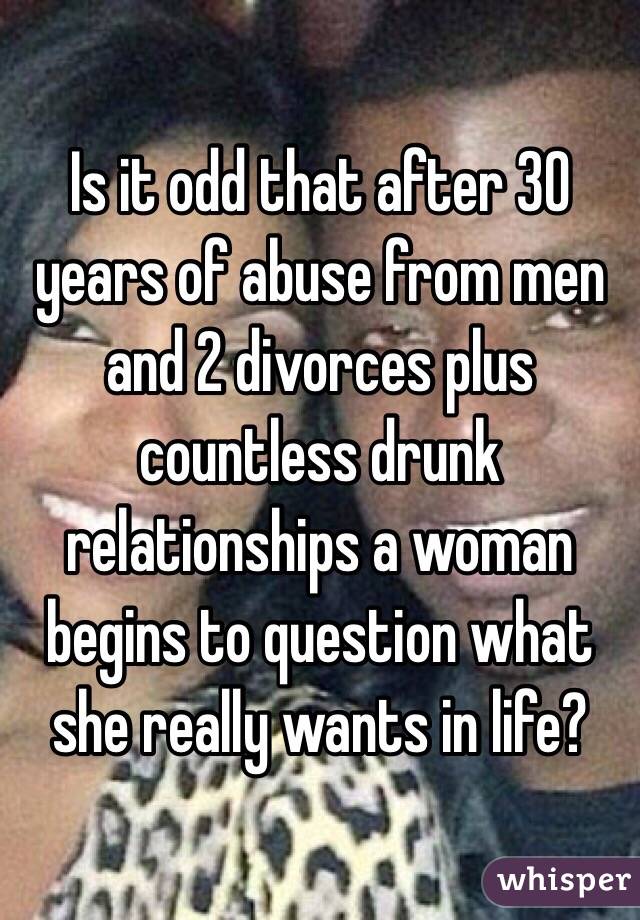 Is it odd that after 30 years of abuse from men and 2 divorces plus countless drunk relationships a woman begins to question what she really wants in life?