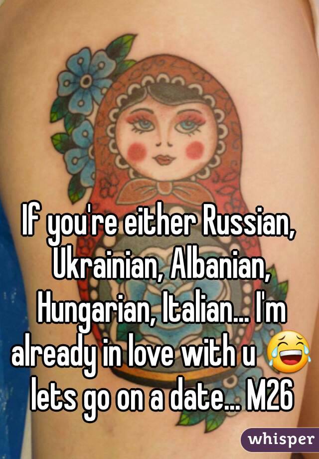 If you're either Russian, Ukrainian, Albanian, Hungarian, Italian... I'm already in love with u 😂 lets go on a date... M26