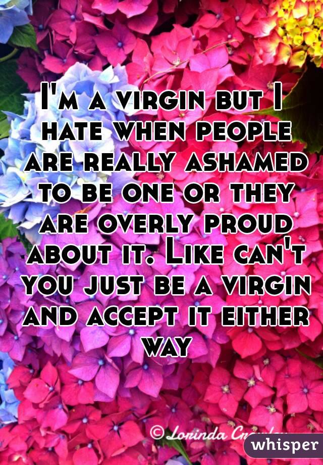I'm a virgin but I hate when people are really ashamed to be one or they are overly proud about it. Like can't you just be a virgin and accept it either way
