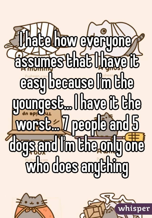 I hate how everyone assumes that I have it easy because I'm the youngest... I have it the worst... 7 people and 5 dogs and I'm the only one who does anything