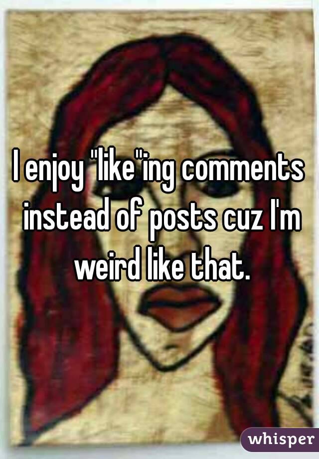 I enjoy "like"ing comments instead of posts cuz I'm weird like that.