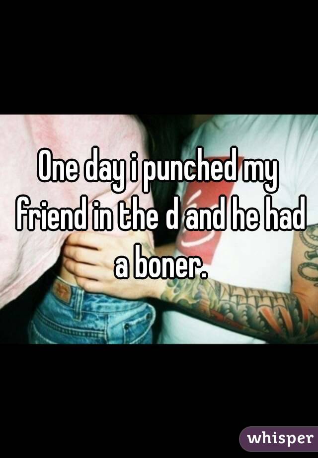 One day i punched my friend in the d and he had a boner.